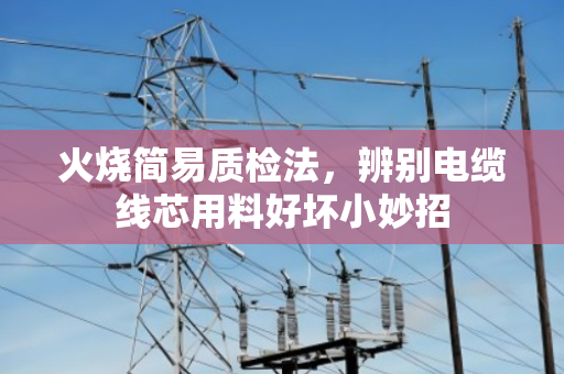 火烧简易质检法，辨别电缆线芯用料好坏小妙招