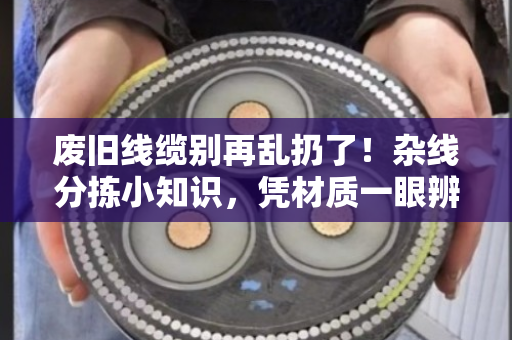 废旧线缆别再乱扔了！杂线分拣小知识，凭材质一眼辨优质与劣质