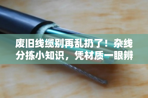废旧线缆别再乱扔了！杂线分拣小知识，凭材质一眼辨优质与劣质