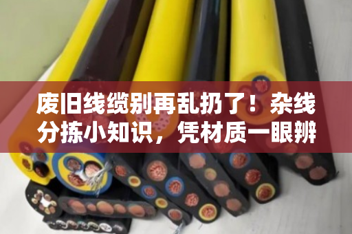 废旧线缆别再乱扔了！杂线分拣小知识，凭材质一眼辨优质与劣质