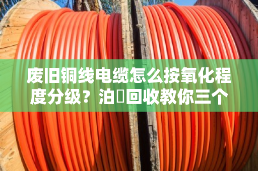 废旧铜线电缆怎么按氧化程度分级?泊祎回收教你三个核心技巧,卖铜不亏钱 废旧铜线电缆怎么按氧化程度分级?泊祎回收教你三个核心技巧,卖铜不亏钱