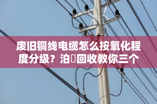 废旧铜线电缆怎么按氧化程度分级?泊祎回收教你三个核心技巧,卖铜不亏钱 废旧铜线电缆怎么按氧化程度分级?泊祎回收教你三个核心技巧,卖铜不亏钱