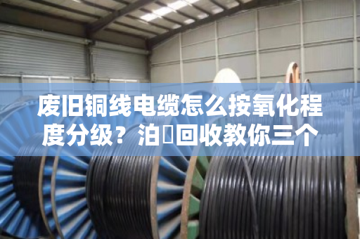 废旧铜线电缆怎么按氧化程度分级？泊祎回收教你三个核心技巧，卖铜不亏钱