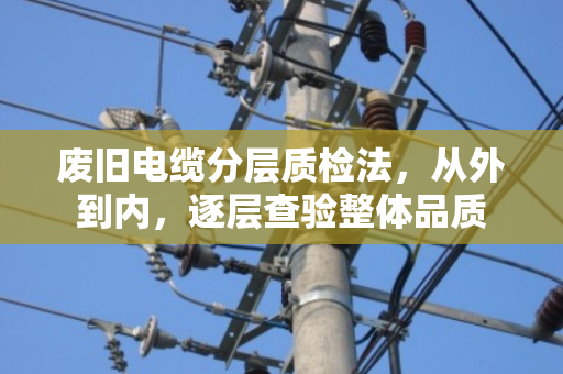 废旧电缆分层质检法,从外到内,逐层查验整体品质 废旧电缆分层质检法,从外到内,逐层查验整体品质