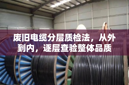废旧电缆分层质检法，从外到内，逐层查验整体品质