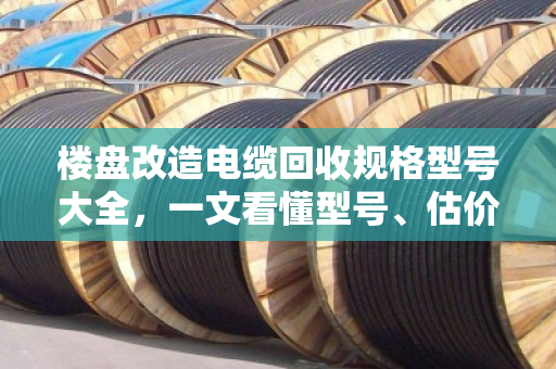 楼盘改造电缆回收规格型号大全，一文看懂型号、估价与防坑指南