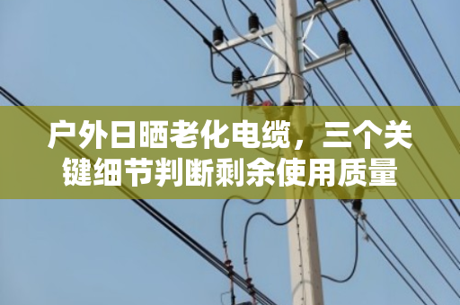 户外日晒老化电缆，三个关键细节判断剩余使用质量