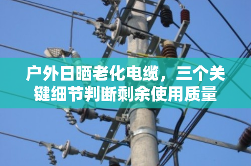 户外日晒老化电缆，三个关键细节判断剩余使用质量