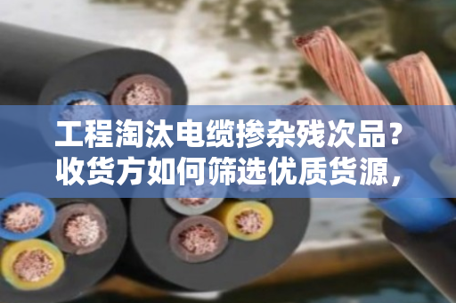 工程淘汰电缆掺杂残次品?收货方如何筛选优质货源,避免踩坑 工程淘汰电缆掺杂残次品?收货方如何筛选优质货源,避免踩坑