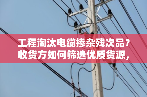 工程淘汰电缆掺杂残次品？收货方如何筛选优质货源，避免踩坑