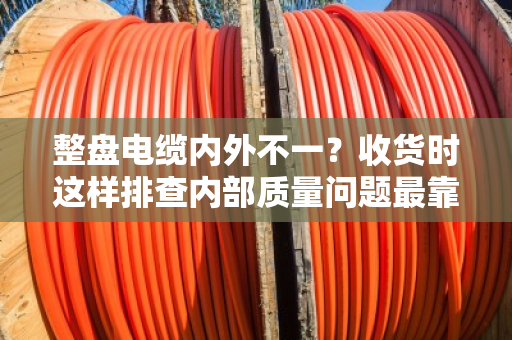 整盘电缆内外不一？收货时这样排查内部质量问题最靠谱