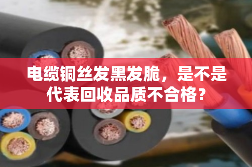 电缆铜丝发黑发脆,是不是代表回收品质不合格? 电缆铜丝发黑发脆,是不是代表回收品质不合格?