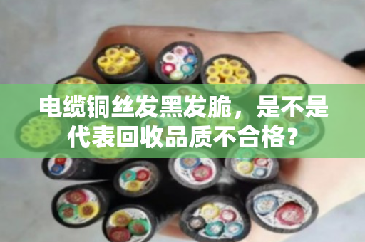电缆铜丝发黑发脆,是不是代表回收品质不合格? 电缆铜丝发黑发脆,是不是代表回收品质不合格?