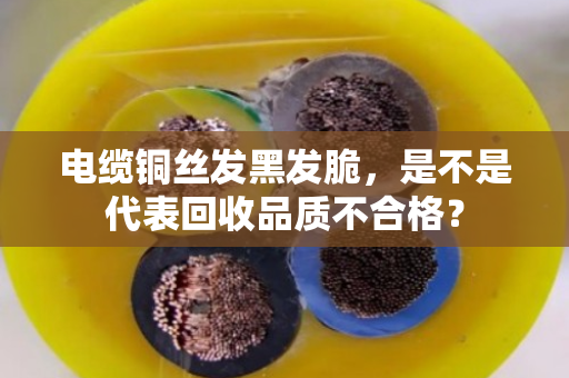 电缆铜丝发黑发脆，是不是代表回收品质不合格？