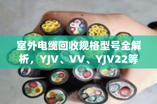 室外电缆回收规格型号全解析，YJV、VV、YJV22等常见类型一文说清