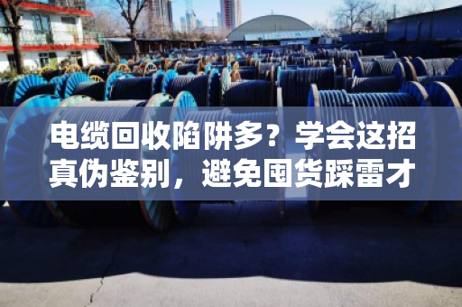 电缆回收陷阱多？学会这招真伪鉴别，避免囤货踩雷才能赚到钱