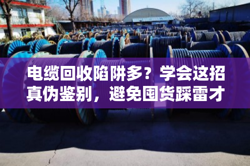电缆回收陷阱多？学会这招真伪鉴别，避免囤货踩雷才能赚到钱