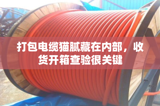 打包电缆猫腻藏在内部,收货开箱查验很关键 打包电缆猫腻藏在内部,收货开箱查验很关键