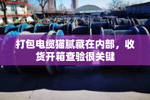 打包电缆猫腻藏在内部,收货开箱查验很关键 打包电缆猫腻藏在内部,收货开箱查验很关键