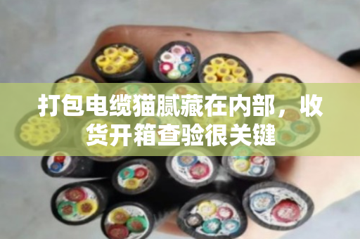打包电缆猫腻藏在内部，收货开箱查验很关键