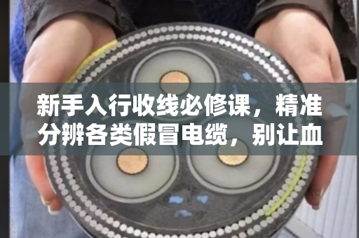 新手入行收线必修课，精准分辨各类假冒电缆，别让血汗钱打水漂