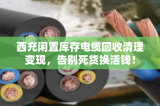 西充闲置库存电缆回收清理变现，告别死货换活钱！