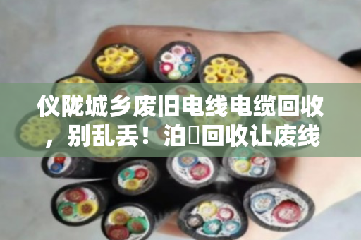仪陇城乡废旧电线电缆回收,别乱丢!泊祎回收让废线变现金 仪陇城乡废旧电线电缆回收,别乱丢!泊祎回收让废线变现金