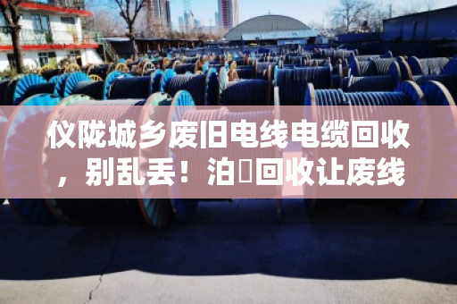 仪陇城乡废旧电线电缆回收，别乱丢！泊祎回收让废线变现金
