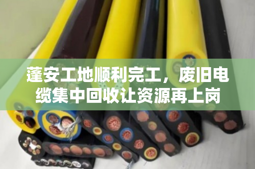 蓬安工地顺利完工，废旧电缆集中回收让资源再上岗