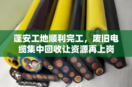 蓬安工地顺利完工，废旧电缆集中回收让资源再上岗