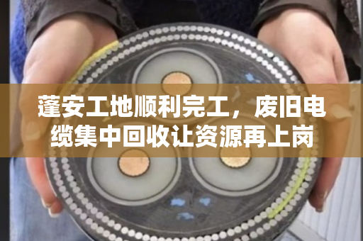 蓬安工地顺利完工，废旧电缆集中回收让资源再上岗