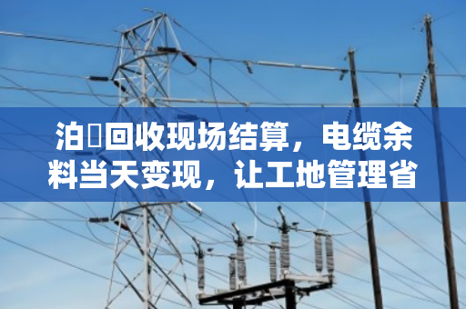 泊祎回收现场结算,电缆余料当天变现,让工地管理省心省力 泊祎回收现场结算,电缆余料当天变现,让工地管理省心省力