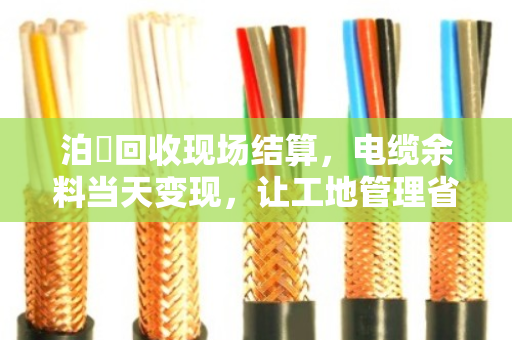 泊祎回收现场结算，电缆余料当天变现，让工地管理省心省力