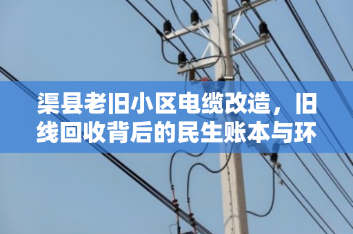 渠县老旧小区电缆改造,旧线回收背后的民生账本与环保担当 渠县老旧小区电缆改造,旧线回收背后的民生账本与环保担当