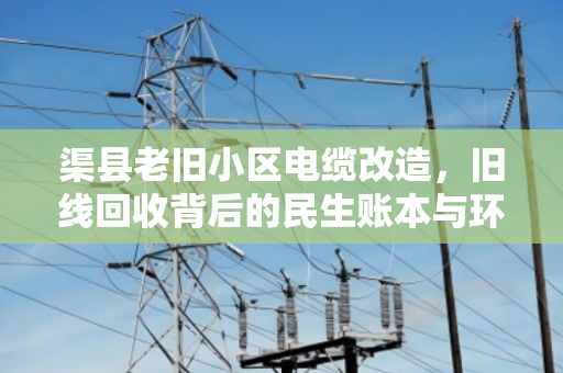 渠县老旧小区电缆改造，旧线回收背后的民生账本与环保担当