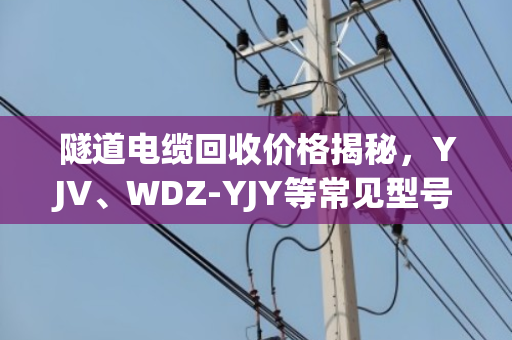 隧道电缆回收价格揭秘，YJV、WDZ-YJY等常见型号，别再被小贩坑了！