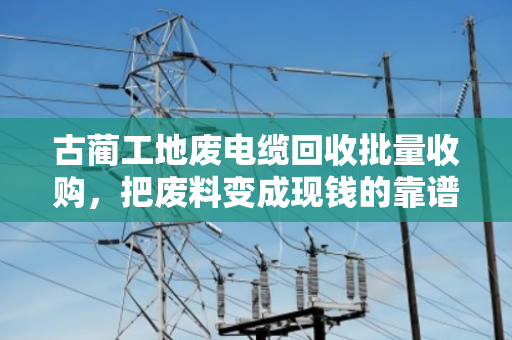 古蔺工地废电缆回收批量收购,把废料变成现钱的靠谱门路 古蔺工地废电缆回收批量收购,把废料变成现钱的靠谱门路
