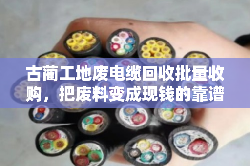 古蔺工地废电缆回收批量收购,把废料变成现钱的靠谱门路 古蔺工地废电缆回收批量收购,把废料变成现钱的靠谱门路