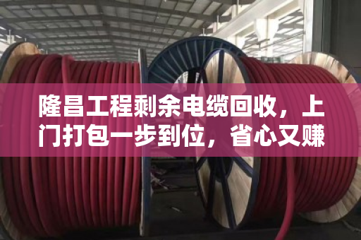 隆昌工程剩余电缆回收，上门打包一步到位，省心又赚钱
