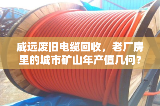 威远废旧电缆回收,老厂房里的城市矿山年产值几何? 威远废旧电缆回收,老厂房里的城市矿山年产值几何?