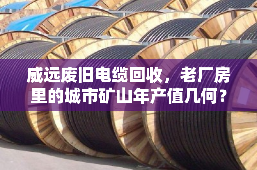 威远废旧电缆回收，老厂房里的城市矿山年产值几何？