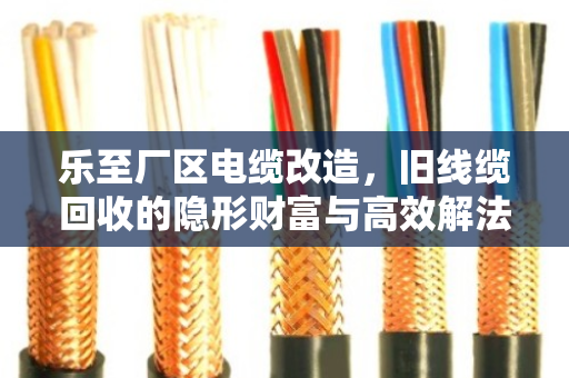 乐至厂区电缆改造,旧线缆回收的隐形财富与高效解法 乐至厂区电缆改造,旧线缆回收的隐形财富与高效解法