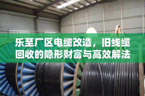 乐至厂区电缆改造,旧线缆回收的隐形财富与高效解法 乐至厂区电缆改造,旧线缆回收的隐形财富与高效解法