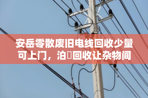 安岳零散废旧电线回收少量可上门,泊祎回收让杂物间变小金库 安岳零散废旧电线回收少量可上门,泊祎回收让杂物间变小金库