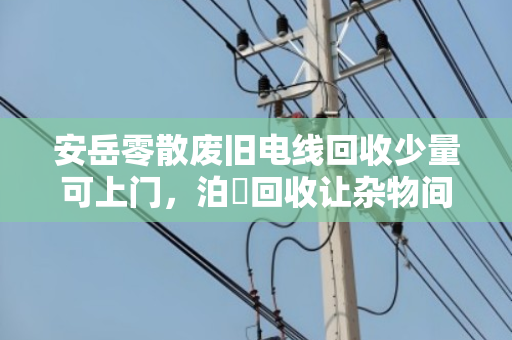 安岳零散废旧电线回收少量可上门,泊祎回收让杂物间变小金库 安岳零散废旧电线回收少量可上门,泊祎回收让杂物间变小金库