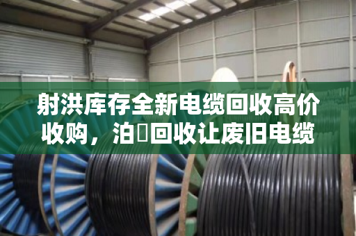 射洪库存全新电缆回收高价收购，泊祎回收让废旧电缆变现金