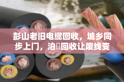 彭山老旧电缆回收，城乡同步上门，泊祎回收让废线变活钱