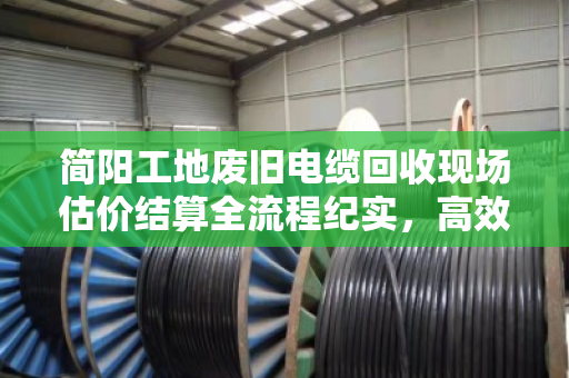 简阳工地废旧电缆回收现场估价结算全流程纪实，高效、透明、省心