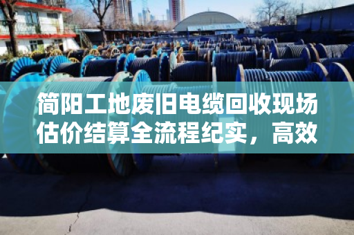简阳工地废旧电缆回收现场估价结算全流程纪实，高效、透明、省心