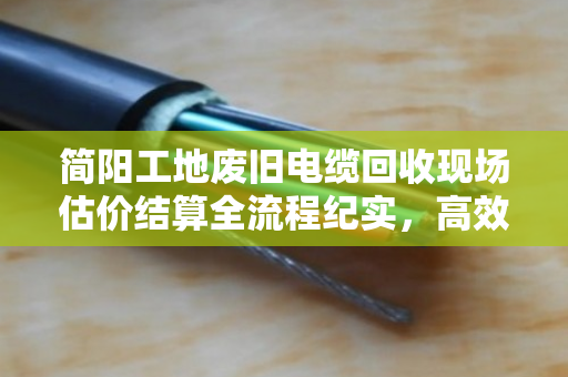 简阳工地废旧电缆回收现场估价结算全流程纪实，高效、透明、省心